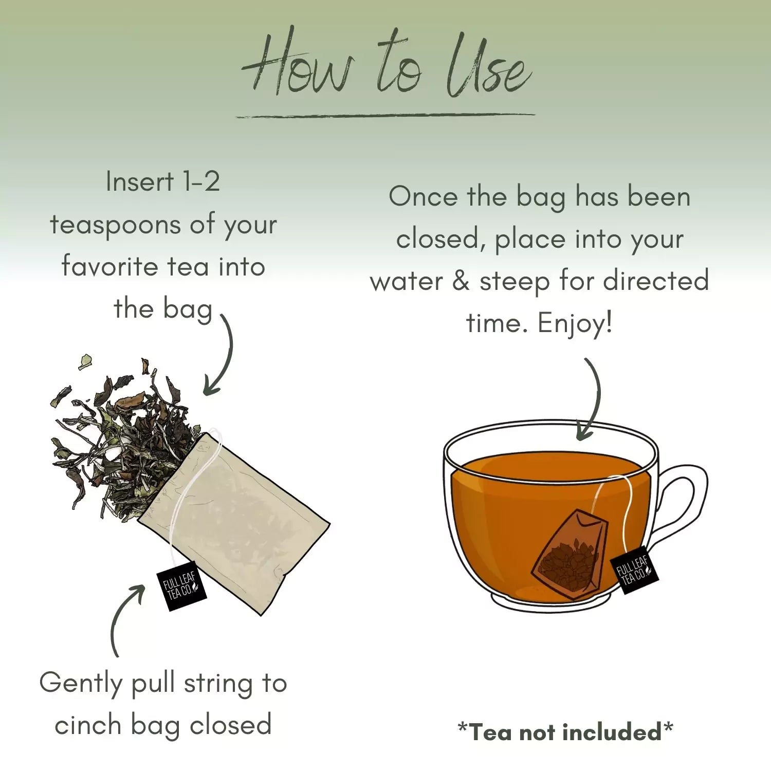 Illustration showing how to use a tea bag. First, insert 1-2 teaspoons of your favorite tea into the bag. Gently pull the string to cinch the bag closed. Then, place the bag into your water and steep for the directed time. Enjoy! Tea not included.